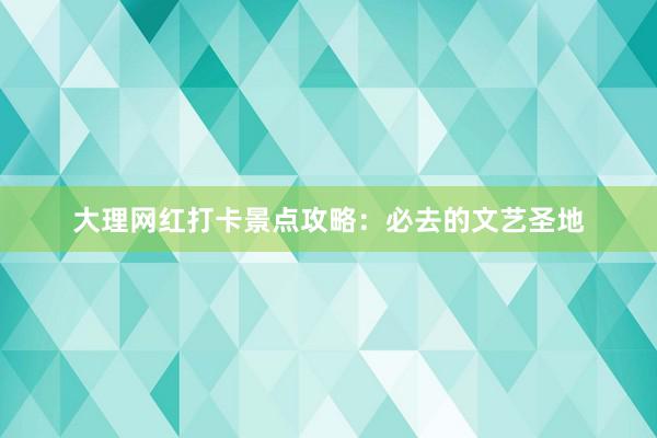 大理网红打卡景点攻略：必去的文艺圣地